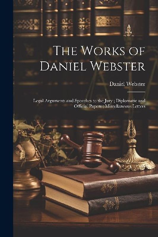 The Works of Daniel Webster: Legal Arguments and Speeches to the Jury; Diplomatic and Official Papers; Miscellaneous Letters
