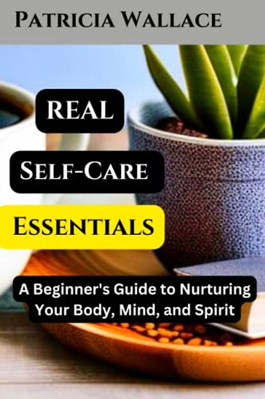 REAL SELF-CARE ESSENTIALS: A Beginner's Guide to Nurturing Your Body, Mind, and Spirit