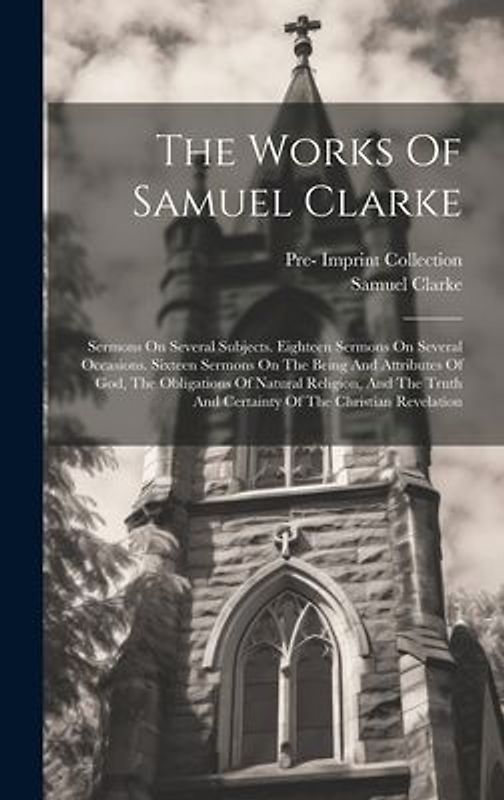 The Works Of Samuel Clarke: Sermons On Several Subjects. Eighteen Sermons On Several Occasions. Sixteen Sermons On The Being And Attributes Of God