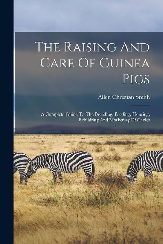 The Raising And Care Of Guinea Pigs: A Complete Guide To The Breeding, Feeding, Housing, Exhibiting And Marketing Of Cavies