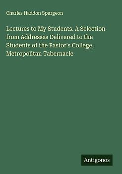 Lectures to My Students. A Selection from Addresses Delivered to the Students of the Pastor's College, Metropolitan Tabernacle