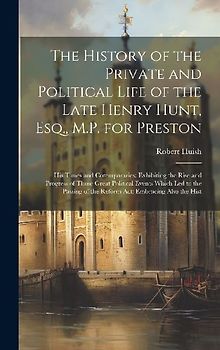 The History of the Private and Political Life of the Late Henry Hunt, Esq., M.P. for Preston: His Times and Cotemporaries; Exhibiting the Rise and Pro