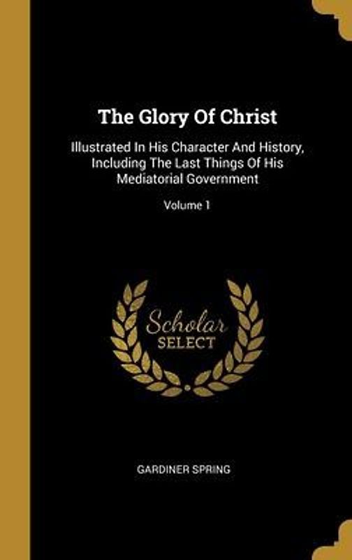 The Glory Of Christ: Illustrated In His Character And History, Including The Last Things Of His Mediatorial Government; Volume 1