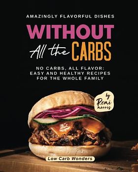 Amazingly Flavorful Dishes without All the Carbs: No Carbs, All Flavor: Easy and Healthy Recipes for the Whole Family (Low Carb Wonders)