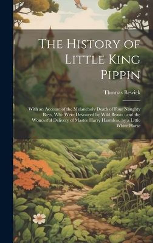 The History of Little King Pippin: With an Account of the Melancholy Death of Four Naughty Boys, who Were Devoured by Wild Beasts: and the Wonderful D