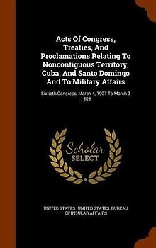 Acts Of Congress, Treaties, And Proclamations Relating To Noncontiguous Territory, Cuba, And Santo Domingo And To Military Affairs