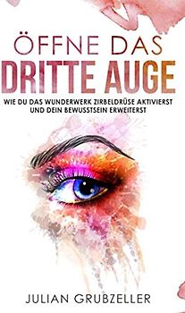 Öffne das dritte Auge: Wie du das Wunderwerk Zirbeldrüse aktivierst und dein Bewusstsein erweiterst: Bewusstseinserweiterung mit diesen Praxisübungen und Techniken; Zirbeldrüse reinigen und entkalken