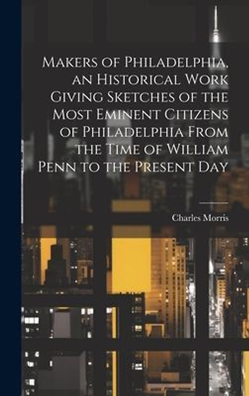 Makers of Philadelphia, an Historical Work Giving Sketches of the Most Eminent Citizens of Philadelphia From the Time of William Penn to the Present D