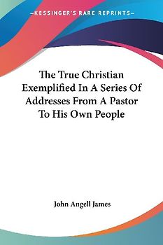 The True Christian Exemplified In A Series Of Addresses From A Pastor To His Own People