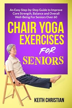 Chair Yoga Exercises For Seniors: An Easy Step-By-Step Guide to Improve Core Strenght, Balance, Flexibility and Overall Well-Being For Seniors Over 60