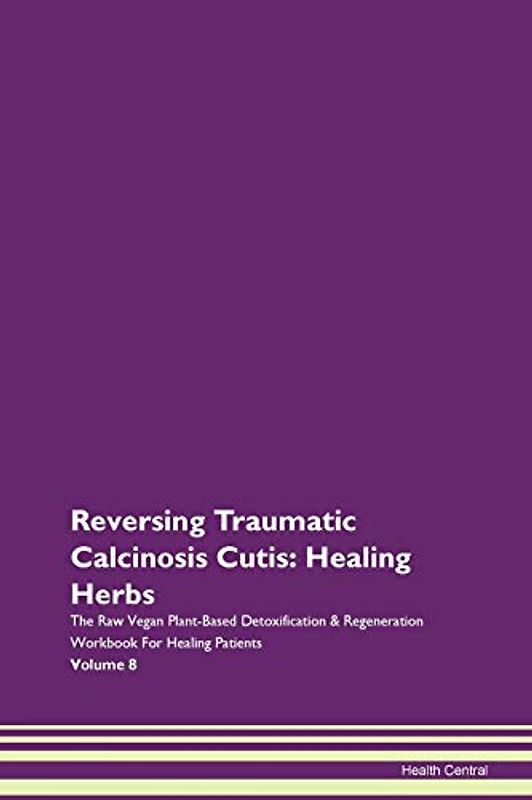 Reversing Traumatic Calcinosis Cutis: Healing Herbs The Raw Vegan Plant-Based Detoxification & Regeneration Workbook for Healing Patients. Volume 8