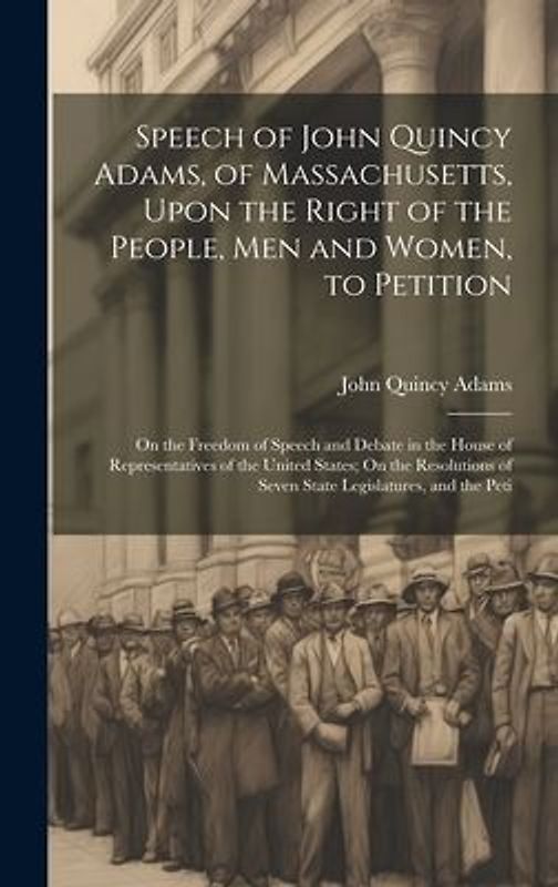 Speech of John Quincy Adams, of Massachusetts, Upon the Right of the People, Men and Women, to Petition; On the Freedom of Speech and Debate in the Ho