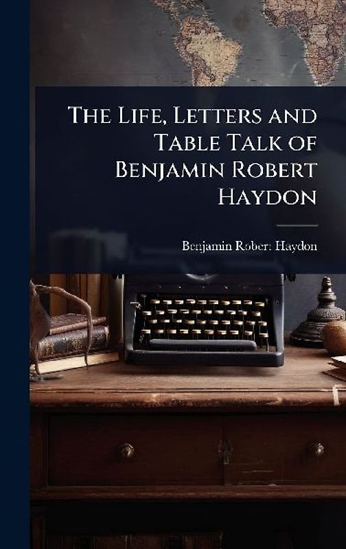 The Life, Letters and Table Talk of Benjamin Robert Haydon