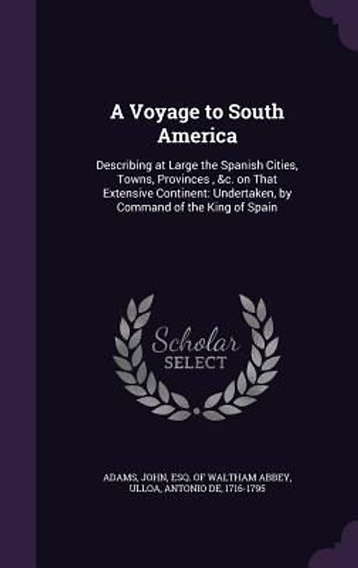 A Voyage to South America: Describing at Large the Spanish Cities, Towns, Provinces, &c. on That Extensive Continent: Undertaken, by Command of t