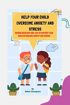 Help Your Child Overcome Anxiety and Stress: Raising Resilient Kids, How to Support Your Child in Managing Anxiety and Stress