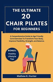 THE ULTIMATE 20 CHAIR PILATES FOR BEGINNERS: A Comprehensive Guide to Age Friendly Core Exercises To Transform Your Body, Improve Flexibility, Strength, and Balance