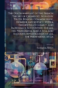 The Death-warrant of the French Theory of Chemistry, Signed by Truth, Reason, Common Sense, Honour and Science, With a Theory Fully Clearly, and Rationally Accounting for all the Phenomena. Also a Full and Accurate Investigation of all the Phenomena of Ga