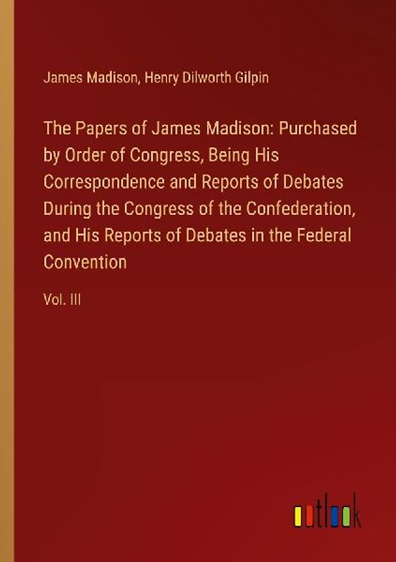 The Papers of James Madison: Purchased by Order of Congress, Being His Correspondence and Reports of Debates During the Congress of the Confederation, and His Reports of Debates in the Federal Convention