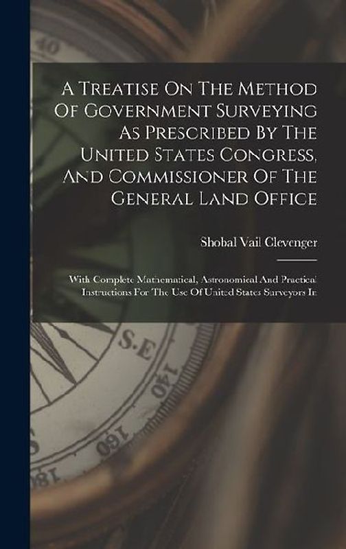 A Treatise On The Method Of Government Surveying As Prescribed By The United States Congress, And Commissioner Of The General Land Office: With Comple