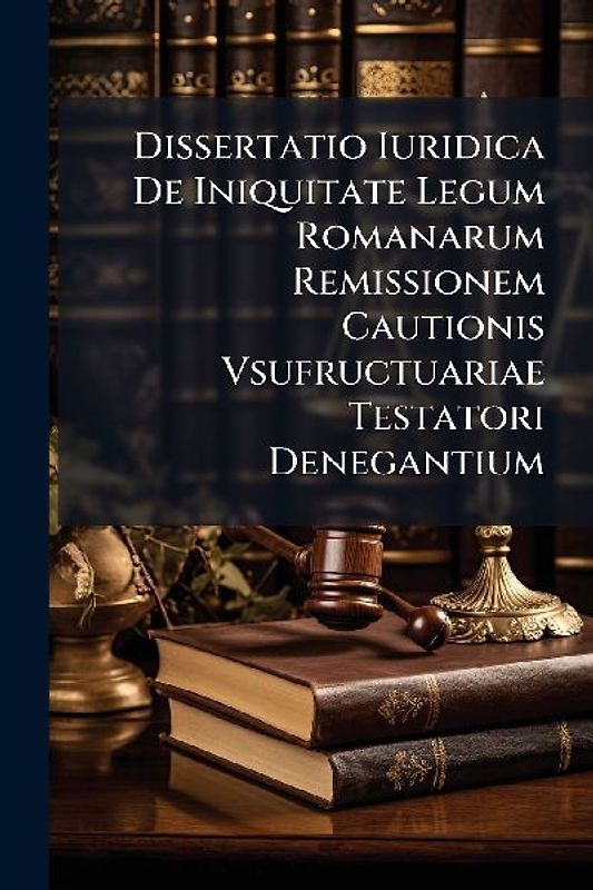 Dissertatio Iuridica De Iniquitate Legum Romanarum Remissionem Cautionis Vsufructuariae Testatori Denegantium