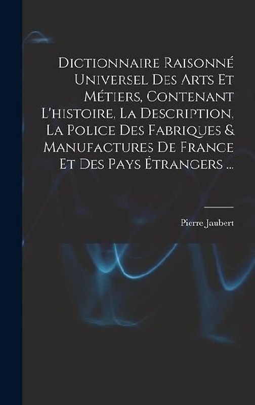 Dictionnaire Raisonné Universel Des Arts Et Métiers, Contenant L'histoire, La Description, La Police Des Fabriques & Manufactures De France Et Des Pay
