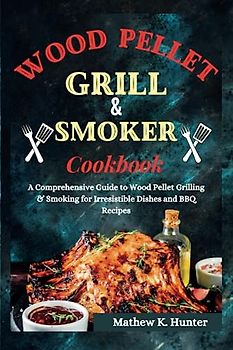 Wood Pellet Grill & Smoker Cookbook: A Comprehensive Guide to Wood Pellet Grilling & Smoking for Irresistible Dishes and BBQ Recipes