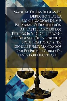 Manual De Las Reglas De Derecho Y De La SignificaciÃ3n De Sus Palabras, O TraducciÃ3n Al Castellano De Los TÃ-tulos 16 Y 17 Del Libro 50 Del Digesto, De "verborum Significatione" Y "de Regulis Juris", Mandados Dar En Primer Curso De Leyes Por Decreto De...