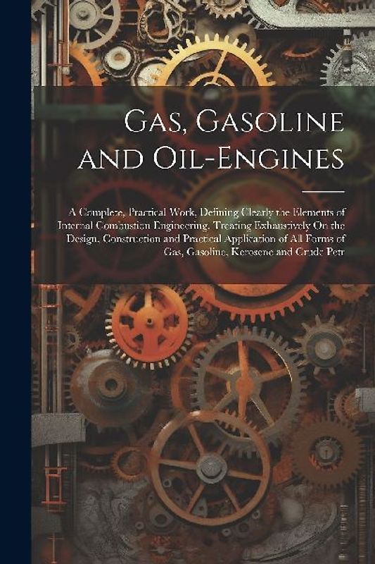Gas, Gasoline and Oil-Engines: A Complete, Practical Work, Defining Clearly the Elements of Internal Combustion Engineering. Treating Exhaustively On