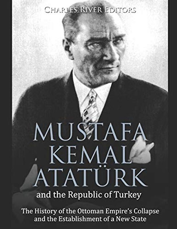 Mustafa Kemal Atatürk and the Republic of Turkey: The History of the Ottoman Empire’s Collapse and the Establishment of a New State