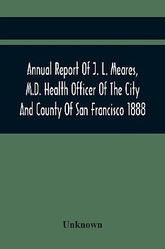 Annual Report Of J. L. Meares, M.D. Health Officer Of The City And County Of San Francisco. For The Fiscal Year Ending June 30Th 1888