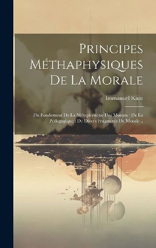 Principes Méthaphysiques De La Morale: Du Fondement De La Métaphysique Des Moeurs: De La Pédagogique: De Divers Fragments De Morale...