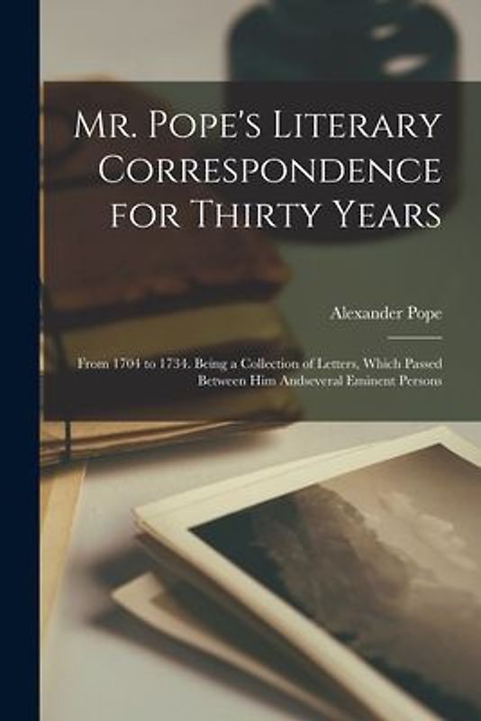 Mr. Pope's Literary Correspondence for Thirty Years: From 1704 to 1734. Being a Collection of Letters, Which Passed Between Him Andseveral Eminent Per