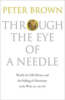 Through the Eye of a Needle: Wealth, the Fall of Rome, and the Making of Christianity in the West, 350-550 AD - Brown, Peter