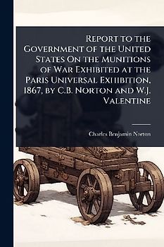 Report to the Government of the United States On the Munitions of War Exhibited at the Paris Universal Exhibition, 1867, by C.B. Norton and W.J. Valentine