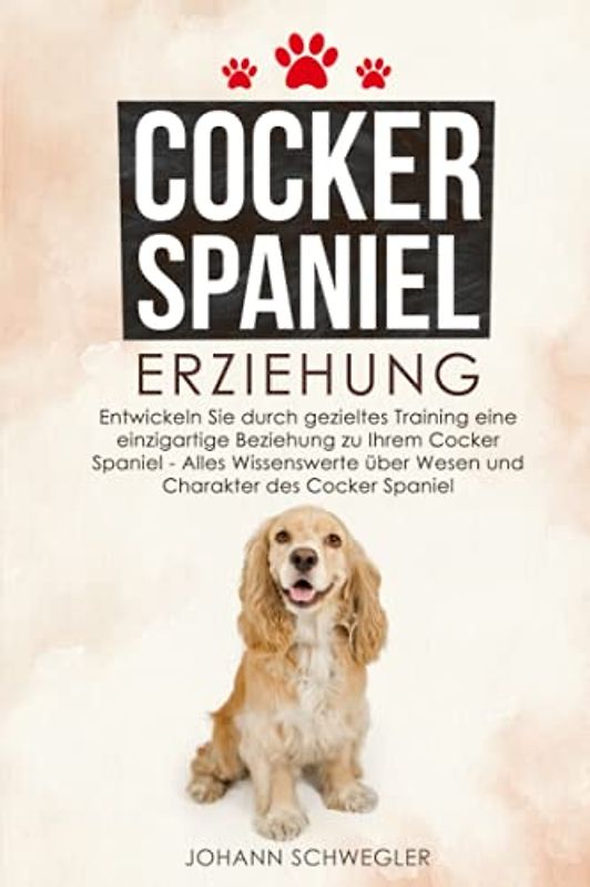 Cocker Spaniel Erziehung: Entwickeln Sie durch gezieltes Training eine einzigartige Beziehung zu Ihrem Cocker Spaniel - Alles Wissenswerte über Wesen und Charakter des Cocker Spaniel