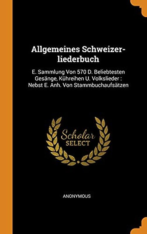 Allgemeines Schweizer-liederbuch: E. Sammlung Von 570 D. Beliebtesten Gesänge, Kühreihen U. Volkslieder: Nebst E. Anh. Von Stammbuchaufsätzen