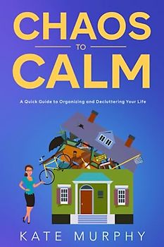 Chaos To Calm: A Quick Guide to Organizing and Decluttering Your Life