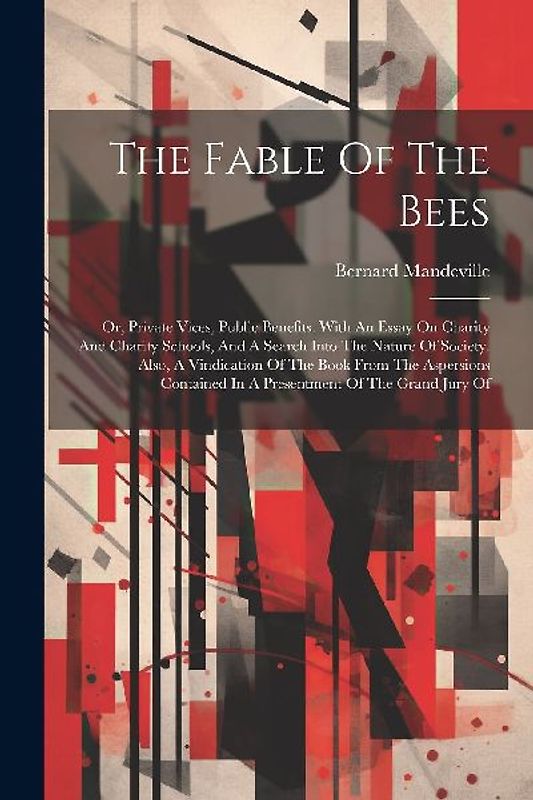 The Fable Of The Bees: Or, Private Vices, Public Benefits. With An Essay On Charity And Charity Schools, And A Search Into The Nature Of Soci