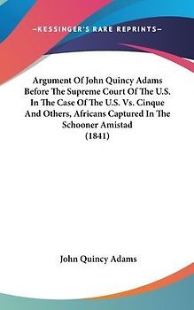 Argument Of John Quincy Adams Before The Supreme Court Of The U.S. In The Case Of The U.S. Vs. Cinque And Others, Africans Captured In The Schooner Amistad (1841)
