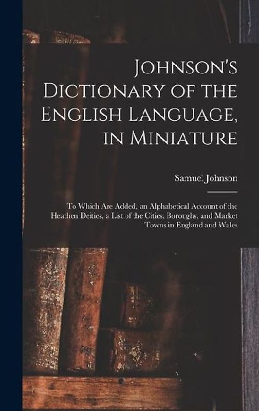 Johnson's Dictionary of the English Language, in Miniature: To Which Are Added, an Alphabetical Account of the Heathen Deities, a List of the Cities,