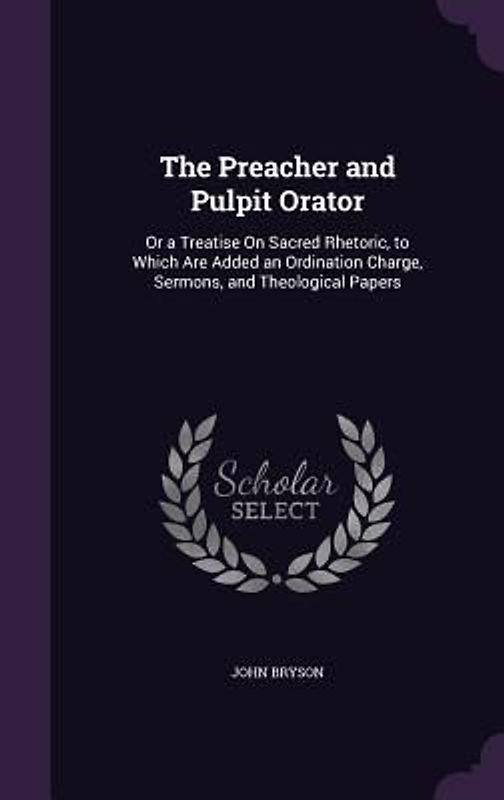 The Preacher and Pulpit Orator: Or a Treatise On Sacred Rhetoric, to Which Are Added an Ordination Charge, Sermons, and Theological Papers