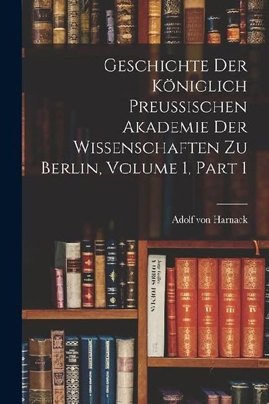 Geschichte Der Königlich Preussischen Akademie Der Wissenschaften Zu Berlin, Volume 1, part 1
