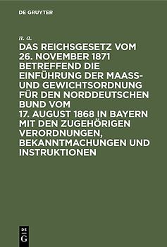 Das Reichsgesetz vom 26. November 1871 betreffend die Einführung der Maaß- und Gewichtsordnung für den Norddeutschen Bund vom 17. August 1868 in Bayern mit den zugehörigen Verordnungen, Bekanntmachungen und Instruktionen