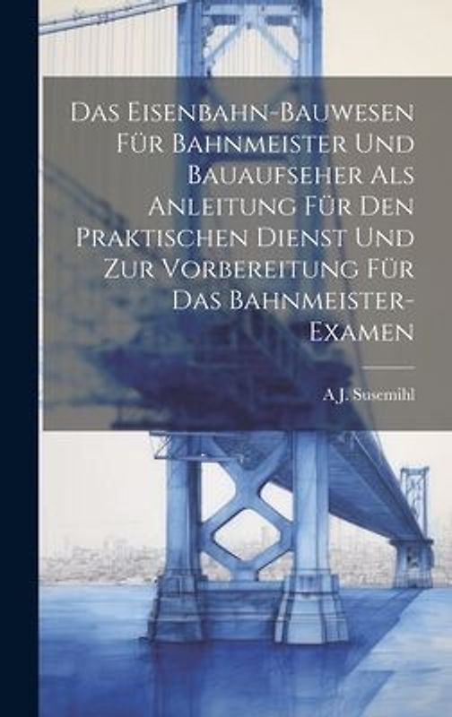 Das Eisenbahn-Bauwesen Für Bahnmeister Und Bauaufseher Als Anleitung Für Den Praktischen Dienst Und Zur Vorbereitung Für Das Bahnmeister-Examen