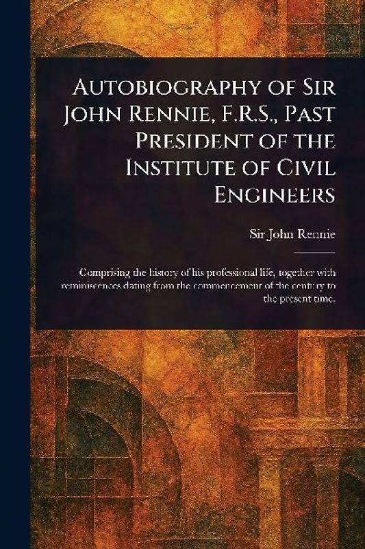 Autobiography of Sir John Rennie, F.R.S., Past President of the Institute of Civil Engineers