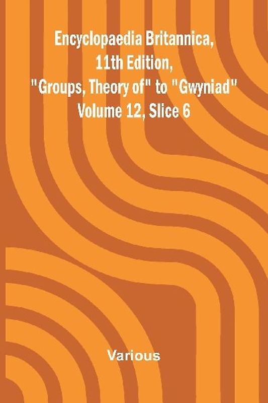 Encyclopaedia Britannica, 11th Edition, "Groups, Theory of" to "Gwyniad" Volume 12, Slice 6
