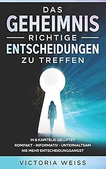 Das Geheimnis richtige Entscheidungen zu treffen: In 6 Kapiteln - kompakt - informativ - unterhaltsam - Nie mehr Entscheidungsangst