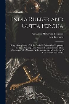 India Rubber and Gutta Percha: Being a Compilation of all the Available Information Respecting the Trees Yielding These Articles of Commerce and Thei