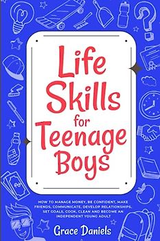 Life Skills for Teenage Boys: How To Manage Money, Be Confident, Make Friends, Communicate, Develop Relationships, Set Goals, Cook, Clean and Become an Independent Young Adult