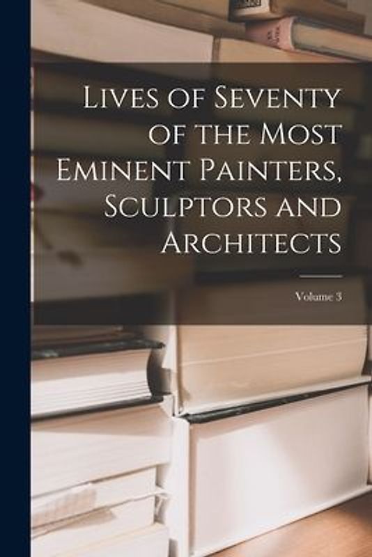 Lives of Seventy of the Most Eminent Painters, Sculptors and Architects; Volume 3